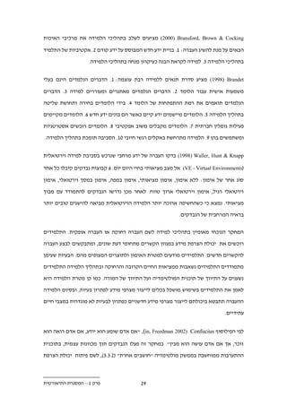 ‫‪ (2000) Bransford, Brown & Cocking‬מציעים לשלב בתהליכי הלמידה את מרכיבי האיכות‬

‫הבאים על מנת להשיג העברה: 1. בניית ידע חדש המבוסס על ידע קודם .. אקטיביות של התלמיד‬

                   ‫בתהליכי הלמידה .. למידה לקראת הבנה כעיקרון מנחה בתהליכי הלמידה.‬


‫‪ (1998) Brandet‬מציע סדרת תנאים ללמידה רבת עוצמה: 1. הדברים הנלמדים הינם בעלי‬

‫משמעות אישית עבור הלומד .. הדברים הנלמדים מאתגרים ומעוררים למידה .. הדברים‬

‫הנלמדים תואמים את רמת ההתפתחות של הלומד .. בידי הלומדים בחירה ותחושת שליטה‬

‫בתהליך הלמידה 1. הלומדים מיישמים ידע קיים כאשר הם בונים ידע חדש .. הלומדים מקיימים‬

‫פעילות גומלין חברתית .. הלומדים מקבלים משוב אפקטיבי .. הלומדים רוכשים אסטרטגיות‬

‫ומשתמשים בהן 9. הלמידה מתרחשת באקלים רגשי חיובי 21. הסביבה תומכת בתהליך הלמידה.‬


‫‪ (1998) Waller, Hunt & Knapp‬בדקו העברה של ידע מרחבי שנרכש בסביבת למידה וירטואלית‬

‫(‪ (VE - Virtual Environments‬אל מצב מציאותי בחיי היום יום. . קבוצות נבדקים קיבלו כל אחד‬

‫סוג אחר של אימון: ללא אימון, אימון מציאותי, אימון במפה, אימון במסך וירטואלי, אימון‬

‫וירטואלי רגיל, אימון וירטואלי ארוך טווח. לאחר מכן נדרשו הנבדקים להתמודד עם מבוך‬

‫מציאותי. נמצא כי כשהחשיפה ארוכה יותר הלמידה הוירטואלית מביאה להישגים טובים יותר‬

                                                          ‫בראיה המרחבית של הנבדקים.‬


‫המחקר הנוכחי מאופיין בתהליכי למידה לשם העברה רחוקה או העברה אופקית. התלמידים‬

‫רוכשים את יכולת הצרפת מידע במגוון הקשרים מתחומי דעת שונים, ומתבקשים לבצע העברה‬

‫להקשרים חדשים. התלמידים מודעים למטרת האימון ולתוצרים המצופים מהם. הבעיות שעימן‬

‫מתמודדים התלמידים נשאבות ממציאות החיים הקרובה והרחוקה ובתהליך הלמידה התלמידים‬

‫נשענים על התיווך של תוכנית המולטימדיה ועל התיווך של המורה. כמו כן מטרת הלמידה היא‬

‫לאמן את התלמידים בשימוש מושכל בכלים לייצור מצרפי מידע לפתרון בעיות, ובסיום הלמידה‬

‫ההעברה תתבטא ביכולתם לייצור מצרפי מידע חדשניים כפתרון לבעיות לא מוגדרות במצבי חיים‬

                                                                             ‫עתידיים.‬


‫לפי הפילוסוף ‪" ,(in, Freedman 2002) Confucius‬אם אדם שומע הוא יודע, אם אדם רואה הוא‬

‫זוכר, אך אם אדם עושה הוא מבין". במחקר זה פעלו הנבדקים תוך מכוונות עצמית, בתוכנית‬

‫ההתערבות ממוחשבת בממשק מולטימדיה "חושבים אחרת" (.....), לשם פיתוח יכולת הצרפת‬



‫פרק 1 – המסגרת התיאורטית‬                 ‫9.‬
 