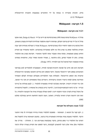 ‫מידע. תוכנית מקורית זו נבנתה על ידי החוקרים באמצעות התבנית הוירטואלית‬

                                                                       ‫‪.(1.1)ׁWebquest‬‬


                                                         ‫.11 חקרשת - ‪Webquest‬‬


                                                      ‫11.11 מהו חקרשת - ‪Webquest‬‬


‫מודל ה- ‪ WebQuest‬פותח בשנת 1991 באוניברסיטת סן-דייגו על ידי ‪ ,Dodge & March‬מאז אומץ‬

‫מודל זה על ידי מורים ברחבי העולם, שפיתחו ויישמו אינספור פעילויות לימודיות במגוון נושאים,‬

‫החל מרמת בית הספר היסודי וכלה באוניברסיטה. ‪ Webquest‬מוגדר כ"פעילות מונחית חקר שבה‬

‫המידע שהלומד עוסק בו מגיע כולו או חלקו ממקורות באינטרנט. הלומד מתמודד עם המידע‬

‫החדש באופן משמעותי, מנתח אותו ומעביר אותו לתוצר שימושי". חקרשת מציב את התלמיד‬
‫במרכז, נותן לו תפקיד (מדען, בלש עיתונאי...), מעודד חשיבה מסדר גבוה, שיתופיות בפתרון‬

                                ‫בעיות ומאפשר ניצול מושכל של זמן הלמידה (7991 ‪.)Dodge‬‬


‫חקרשת הוא סוג חדש של סביבה חינוכית-סביבת למידה, המאפשרת לתלמידים לנוע במרחבי‬

‫האינטרנט במסע חקר וירטואלי מושכל. היפר-טקסט הוא מדיום התנועה בסביבה הוירטואלית‬

‫שיוצרת את המסע הוירטואלי. המטלות אשר התלמידים מקבלים קשורות לעולם האמיתי‬

‫ומחייבת אותם לפתח כישורי חשיבה ביקורתית. כישורים כאלו מתפתחים רק תוך כדי תנועה,‬

‫תוך כדי חקירה דינמית. חקרשת כסביבת למידה מאפשרת לתלמיד: 1. לבצע פעילות של צירוף‬

‫ובנייה - על פי גישת הקונסטרוקטיביזם .. להיעזר בידע ובנסיון של מומחה .. להפעיל מיומנויות‬

‫של טיפול במידע לצורך עיבוד והפקת ידע . . לשתף פעולה בעבודת צוות של הקבוצה הלומדת. כל‬

‫זאת תוך הדגשת העניין האישי בלמידה, האתגר, הנעה והנאה ותחושת ההישג במהלכה (סלנט‬

                                                                                  ‫.22.).‬


                                                      ‫11.11 מבנה הפעילות של חקרשת‬


‫1. רקע קצר על הנושא .. המשימה – מספקת לתלמיד מטרה ברורה ומבהירה לו מהו התוצר‬

‫הרצוי. לתלמיד מוצבת בעיה אמיתית ומאתגרת ברת ביצוע.. בתכנון המשימה צריך להפעיל את‬

‫דמיונו של התלמיד ע"י מסע מרתק, ביקור במקומות מעניינים וכו'. .. התהליך - מדריך את‬
‫התלמיד שלב אחר שלב כיצד להתארגן לקבוצות, כיצד לאסוף את המידע בצורה יעילה וכיצד‬


‫פרק 1 – המסגרת התיאורטית‬                  ‫2.‬
 