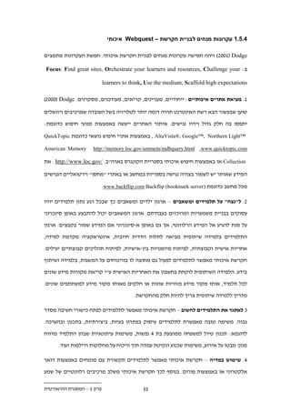 ‫.1.11 עקרונות מנחים לבניית חקרשת – ‪ Webquest‬איכותי‬

‫‪ ).221( Dodge‬זיהה חמישה עקרונות מנחים לבניית חקרשת איכותי. חמשת העקרונות מתמצים‬

‫ב: ‪Focus: Find great sites, Orchestrate your learners and resources, Challenge your‬‬

                           ‫‪learners to think, Use the medium, Scaffold high expectations‬‬

‫1. מציאת אתרים איכותיים: ייחודיים, מעניינים, קריאים, מעודכנים, מסקרנים. ‪).222( Dodge‬‬

‫טוען שבעשור הבא רשת האינטרנט תהיה דומה יותר לטלויזיה בשל העובדה שמרכיבים ויזואלים‬

‫יתפסו בה חלק גדול ויהיו נגישים. איתור האתרים ייעשה באמצעות מנועי חיפוש כדוגמת:‬

‫™‪ , AltaVista®, Google™, Northern Light‬באמצעות אתרי חיפוש נושאי כדוגמת ‪QuickTopic‬‬

‫‪American Memory‬‬     ‫‪http://memory.loc.gov/ammem/mdbquery.html ,www.quicktopic.com‬‬

‫‪ Collection‬או באמצעות חיפוש איכותי בספריית הקונגרס בארה"ב. /‪ . http://www.loc.gov‬את‬

‫המידע שאותר יש לשמור בצורה נגישה בספריות במחשב או באתרי "מחסן" וירטואליים הנגישים‬

                           ‫מכל מחשב כדוגמת )‪.www.backflip.com Backflip (bookmark server‬‬

‫.. ל"נצח" על תלמידים ומשאבים – ארגון ילדים ומשאבים כך שבכל רגע נתון תלמידים יהיו‬

‫עסוקים בבניית משמעויות ומרוכזים בעבודתם. ארגון המשאבים יכול להתבצע באופן סינכרוני‬

‫על מנת להגיע אל המידע הרלוונטי, אך גם באופן א-סינכרוני אם המידע שמור בקבצים. ארגון‬

‫התלמידים בלמידה שיתופית מביאה לתלות הדדית חיובית, אינטראקציה מקדמת למידה,‬

‫אחריות אישית וקבוצתית, לפיתוח מיומנויות בין-אישיות, לפיתוח תהליכים קבוצתיים יעילים.‬

‫חקרשת איכותי מאפשר לתלמידים לפעול גם מחוצה לו בוויכוחים על המשגות, בלמידה ושיתוף‬

‫בידע. הלמידה השיתופית לוקחת בחשבון את האחריות האישית ע"י קריאת מקורות מידע שונים‬

‫לכל תלמיד, אותו מקור מידע מזוויות שונות או חלקים מאותו מקור מידע למשתתפים שונים.‬

                                        ‫מדריך ללמידה שיתופית צריך להיות חלק מהחקרשת.‬

‫. לאתגר את התלמידים לחשוב – חקרשת איכותי מאפשר לתלמידים לפתח כישורי חשיבה מסדר‬

‫גבוה. משימה טובה מאפשרת לתלמידים עיסוק בפתרון בעיות, ביצירתיות, בתכנון ובהערכה.‬

‫לדוגמא: תכנון טיול למשפחה ממוצעת בת . נפשות, משימות עיתונאיות שבהן התלמיד מדווח‬

      ‫מנק' מבטו על אירוע, משימות שכנוע ונקיטת עמדה תוך וויכוח על מחלוקות ודילמות ועוד.‬

‫.. שימוש במדיה – חקרשת איכותי מאפשר לתלמידים תקשורת עם מומחים באמצעות דואר‬
‫אלקטרוני או באמצעות פורום. בנוסף לכך חקרשת איכותי משלב מרכיבים רלוונטיים של שמע‬

‫פרק 1 – המסגרת התיאורטית‬                    ‫..‬
 