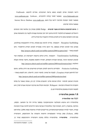 ‫וידאו ותמונות שניתן למצוא בשפע ברשת האינטרנט. אתרים לדוגמא: ‪FindSounds‬‬

 ‫‪www.earthcam.com‬‬     ‫מאפשר לאתר קולות רלוונטיים , ‪Earthcam‬‬            ‫‪www.findsounds.com‬‬

 ‫מאפשר לאתר תמונות וסרטוני וידאו בכל נושא, ‪Internet Movie Database www.imdb.com‬‬

                                                                       ‫מאפשר איתור סרטים.‬

‫1. פיגום לביצועים איכותיים מעבר לציפיות – ‪ ).222( Dodge‬מבחין בין שלושה סוגי פיגומים‬

‫ויזואליים המאפשרים לתלמיד להיות מיומן יותר תוך מכוונות עצמית ולקשר בין התשומות אותן‬

                       ‫פגש לבין התפוקת אותן נדרש להפיק בתהליך ההעברה של המידע לידע:‬


‫‪ – Reception Scaffolding‬דוגמאות: מדריך לראיון עם מומחה, מדריך להתמצאות במילונים,‬

‫מארגן גרפי לארגון המידע שנאסף, ציר הזמן כדרך אפשרית לארגון המידע ההיסטורי. ניתן‬

         ‫למצוא באתר - ‪http://projects.edtech.sandi.net/staffdev/patterns2000/reception.html‬‬

‫‪ – Transformation Scaffolding‬דוגמאות: מידע וכלים כדוגמת דיאגרמות וון, טבלאות ועוד‬

‫לביצוע השוואה וניגוד, מציאת תבניות ודפוסים, חקירה והסקת מסקנות, סיעור מוחות וקבלת‬

          ‫החלטות. ‪http://projects.edtech.sandi.net/staffdev/patterns2000/transformation.html‬‬

‫‪ - Production Scaffolding‬תלמידים נדרשים להפיק תוצרים המייצגים את הידע שלהם. פיגום‬

‫יכול להיחשב תבנית )‪ :(Template‬למבנה של מחזה, למיפוי רעיוני, לדיאלוג. ניתן למצוא באתר -‬

      ‫‪http://projects.edtech.sandi.net/staffdev/patterns2000/production.html‬‬

‫תוכנית האימון לפיתוח יכולת הצרפת מידע "חושבים אחרת" (.....), נבנתה כאמור על בסיס‬

‫התבנית הוירטואלית חקרשת - ‪ .Webquest‬חקרשת הכולל את מרכיבי האיכות שצוינו לעיל, הוא‬

                                                    ‫למעשה תוכנית בממשק מולטימדיה (..1).‬

                                                                 ‫.11 ממשק מולטימדיה‬
                                                                     ‫11.11 מהי מולטימדיה‬

‫מולטימדיה היא שימוש סימולטני ואינטראקטיבי במספר מדיות יחד על המחשב: טקסט,‬

‫גרפיקה, אנימציה, וידאו, תמונות וקול. מולטימדיה מביאה עימה חידושים לחינוך בצורת סביבות‬

‫עבודה, חומרי למידה קונסטרוקטיביסטיים, פרוייקטים ולמידה שיתופית (פסיג .991). טולהרסט‬

‫(1991 ,‪ )Tolhurst‬עסק בבירור המשמעויות הדומות והשונות של היפרטקסט, היפרמדיה‬

‫מולטימדיה –מולטימדיה כוללת בתוכה היפרמדיה והיפרטקסט (איור 1).‬                  ‫ומולטימדיה.‬

‫פרק 1 – המסגרת התיאורטית‬                    ‫..‬
 