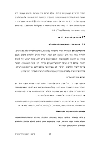 ‫תוכנית הלימודים הממוחשבת לפיתוח יכולת הצרפת מידע חקרשת "חושבים אחרת", היא‬

‫כאמור תוכנית מולטימדיה המבוססת על טכנולוגיה מתקדמת. הבסיס הפדגוגי של הטכנולוגיה‬

‫במחקר הנוכחי, הוא עקרונות של הגישות הפדגוגיות העדכניות (...): הגישה ההבנייתית -‬

‫‪ :)1...1( Constructivizm‬גישת ריבוי האינטליגנציות - ‪ )1....( Multiple Inteligenc‬וגישת‬

                                              ‫הלמידה החזותית - ‪.)1....( Visual Learning‬‬


                                                      ‫.11 גישות פדגוגיות עדכניות‬


                                        ‫11.11 הגישה ההבנייתית )‪(Constructivizm‬‬


‫קונסטרוקטיביזם היא זווית ראייה פילוסופית על ההבנה, הידיעה והלמידה שלנו את הדברים.‬

‫ההוראה בעלת חזון חדש - הוראה לשם הבנה. דפוסיה עוזרים ללומדים להפנים ולעצב‬

‫מחדש, או להתמיר (לבצע העברה - טרנספורמציה) מידע חדש, מתוך יצירתן של תובנות‬

‫חדשות (ברוקס .991). תפיסת הקונסטרוקטיביזם מגדירה ידע כזמני, התפתחותי, וכנוצר‬

‫בתיווך החברה והתרבות - ולפיכך, לא - אובייקטיבי (ברוקס .991). אנו תופסים את העולם -‬

       ‫בדרך סובייקטיבית, על בסיס התנסויות ואופני הקליטה האישיות (שפרירי ובוזו .991 ).‬


                                                                ‫הנחות בבסיס התיאוריה‬


‫א. הבנה נוצרת בדרך של הבנייה אישית על בסיס ידע קודם ומצויה באינטראקציה שלנו עם‬
‫הסביבה הפיסית, חברתית ותרבותית ב. קונפליקט קוגנטיבי הוא מניע ללמידה וקובע את האופי‬

‫והארגון של מה שנלמד ג. ידע נוצר באמצעות דיאלוג חברתי שבמסגרתו אנו בודקים ומעמתים‬

                           ‫את הבנותינו מול הבנותיהם של האחרים באמצעות דיאלוג חברתי.‬


‫מעשה ההוראה ועיצוב הסביבות הלימודיות מתבססים על ערכים קונסטרוקטיביסטיים בסיסיים‬

   ‫של: שיתופיות, אוטונומיה אישית, יצירתיות, רפלקטיביות, פעלתנות, רלבנטיות ופלוראליזם.‬


                                                  ‫עקרונות ההוראה הנובעים מערכים אלה‬


‫1. עי גון פעילויות הלמידה בבעיות אותנטיות ובמטלות מורכבות - מאחר והמטרה ללמוד‬

‫לתפקד בצורה יעילה בעולמנו, חשוב שהמשימות איתן יתמודד הלומד תהיינה רלוונטיות‬
                                                     ‫למציאות- החיים, ומכאן המורכבות.‬



‫פרק 1 – המסגרת התיאורטית‬                 ‫..‬
 