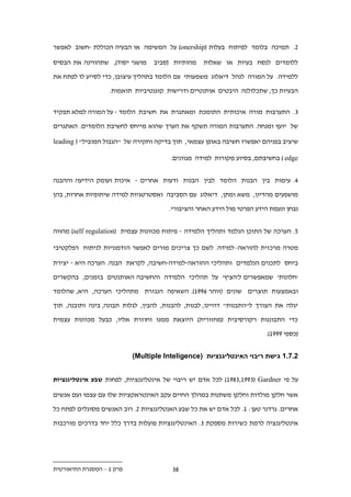 ‫.. תמיכה בלומד לפיתוח בעלות (‪ )onership‬על המשימה או הבעיה הכוללת -חשוב לאפשר‬

‫מושגי יסוד), שתהווינה את הבסיס‬    ‫מהותיות (סביב‬    ‫ללומדים לנסח בעיות או שאלות‬

‫ללמידה. על המורה לנהל דיאלוג משמעותי עם הלומד בתהליך עיצובן, כדי לסייע לו לפתח את‬

                   ‫הבעיות כך, שתכלולנה היבטים אותנטיים ודרישות קוגנטיביות תואמות.‬


‫.. התערבות מורה איכותית התומכת ומאתגרת את חשיבת הלומד - על המורה למלא תפקיד‬

‫של יועץ ומנחה. התערבות המורה תשקף את הערך שהוא מייחס לחשיבת הלומדים. האתגרים‬

‫שיציב בפניהם יאפשרו חשיבה באופן עצמאי, תוך בדיקה וחקירה של "הגבול המוביל" ( ‪leading‬‬

                                        ‫‪ ) edge‬בחשיבתם, בסיוע מקורות למידה מגוונים.‬


‫.. עימות בין הבנות הלומד לבין הבנות ודעות אחרים - איכות ועומק הידיעה וההבנה‬

‫מושפעים מהדיון, משא ומתן, דיאלוג עם הסביבה ואסטרטגיות למידה שיתופיות אחרות, בהן‬

                                       ‫נבחן ונעמת הידע הפרטי מול הידע האחר והציבורי.‬


‫1. הערכה של התוכן הנלמד ותהליך הלמידה - פיתוח מכוונות עצמית (‪ )self regulation‬מהווה‬

‫מטרה מרכזית להוראה–למידה. לשם כך צריכים מורים לאפשר הזדמנויות לניתוח רפלקטיבי‬

‫ביחס לתכנים הנלמדים ותהליכי ההוראה-למידה-חשיבה, לקראת הבנה. הערכה היא - יצירת‬

‫'חלונות' שמאפשרים ל'הציץ' על תהליכי הלמידה והחשיבה האותנטים בזמנים, בהקשרים‬

‫ובאמצעות תוצרים שונים (זוהר .991). השאיפה הנגזרת מתהליכי הערכה, היא, שהלומד‬

‫יגלה את הצורך ל"התבנות" דהיינו, לבנות, להבנות, להבין, לגלות תבונה, בינה ותובנה, תוך‬

‫כדי התבוננות רקורסיבית (מחזורית) היוצאת ממנו וחוזרת אליו, כבעל מכוונות עצמית‬

                                                                         ‫(כספי 9991).‬


                           ‫11.11 גישת ריבוי האינטליגנציות )‪(Multiple Inteligence‬‬


‫על פי ‪ )19..,199.( Gardner‬לכל אדם יש ריבוי של אינטליגנציות, לפחות שבע אינטליגנציות‬

‫אשר חלקן מולדות וחלקן משתנות במהלך החיים עקב האינטראקציות שלו עם עצמו ועם אנשים‬

‫אחרים. גרדנר טען: 1. לכל אדם יש את כל שבע האנטליגנציות .. רוב האנשים מסוגלים לפתח כל‬

‫אינטליגנציה לרמת כשירות מספקת .. האינטליגנציות פועלות בדרך כלל יחד בדרכים מורכבות‬




‫פרק 1 – המסגרת התיאורטית‬                ‫..‬
 