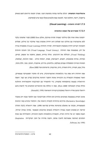 ‫אינטליגנציה תנועתית: יכולת שליטה גבוהה בתנועות הגוף. מערכי תנועה נדרשים לשם משחק‬

                 ‫בייסבול, ריקוד, החלקה ועוד. לתנועה שפת סימנים משלה (כמו שיש למוסיקה).‬


                                            ‫.1.11 למידה חזותית – (‪)Visual Learning‬‬


                                                   ‫11.1.11 מאפיינים של השפה החזותית‬


‫"תמונה אחת שווה אלף מילים" (אמרה סינית עתיקה), אולם ‪ ).222( Horn‬סבור שתמונה בלבד‬

‫ללא אינטגרציה עם מילים ו/או סמלים היא יחידת אומנות בעוד שחיבור בין מילים, סמלים‬

‫ותמונות יוצרים יחידת משמעות תקשורתית. למידה חזותית )‪ (Visual Learning‬מאפשרת בנייה‬

‫של ידע, באמצעות שפה חזותית )‪ (Visual Language, Visual Literacy‬תוך חשיבה חזותית‬

‫)‪ ,(Visual Thinking‬הכוללת את הרכיבים: מילה בודדת, משפט, פיסקה או טקסט, קווים,‬

‫נקודות, צורות מופשטות, רקעים, דיאגרמות, מפות, רשתות מידע – מפת רעיונות, טבלאות,‬

‫תמונות וצורות המסמלות עצמים בעולמנו, צילומים, ציורים, אנימציה, תנועה, עובי, תלת מימד,‬

                  ‫גודל, צבע, תצורה, זווית תאורה, כיוון, מורכבות, תרשימים ועוד (222. ‪.)Horn‬‬


‫שפה חזותית היא שפת עזר בינלאומית ואינטגרטיבית, שיש לה תחביר וסמנטיקה עצמאיים,‬

‫ואשר מאפשרת תקשורת בין תרבויות שונות והסבר רעיונות מורכבים בפרק זמן קצר. השפה‬

‫הויזואלית נמצאת בהתפתחות מתמדת, כדי להתמודד עם המורכבות התקשורתית ההולכת‬

‫וגדלה בעידן הטכנולוגי (222. ‪ .)Horn‬שפה זו כוללת את הכישורים הנחוצים כדי לראות מיצג‬

                    ‫ויזואלי ומיצג אודיו-ויזואלי באופנים ביקורתי והשוואתי )8991 ,‪.(Stonehill‬‬


‫ארגון המידע באמצעות מארגנים גרפיים הוא תהליך סובייקטיבי שבו הלומד מבנה ידע מוצהר‬

‫)‪ (Declarative Knowledge‬בדרכים מיוחדות לנקודת הראות שלו. התלמיד מדגיש כמה רעיונות‬

‫ומשמעויות, מכפיף או מתעלם מרעיונות אחרים (מרזאנו .991). שפה ויזואלית מזמנת תהליך‬

‫קריאה רב-אופנים המציג בצורה ויזואלית נושאים מורכבים ומאפשר: פתרון בעיות יצירתי,‬

‫הצבת מספר רב של זוויות ראייה, תקשורת בינלאומית וחוצת תרבויות, התמודדות עם כמות‬

‫‪(Inspiration‬‬   ‫הנתונים האיומה שמאיימת להציף אותנו, והבנה מהירה של הנק' העיקריות‬

                                                                       ‫)8991 ‪.Software, Inc‬‬




‫פרק 1 – המסגרת התיאורטית‬                    ‫2.‬
 