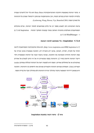 ‫.. מיפוי רעיונות באמצעות התוכנה האינטראקטיבית ‪ Betty Brain‬הוא כלי יעיל להערכה עצמית‬

‫בלמידה ולמיפוי המידע במרחב הבעיה, תוך אינטראקציה עם סוכן וירטואלי שמגיב על הרעיונות‬

                       ‫של מארגן המפה )1002 ‪.(Leelawong, Wang, Biswas, Vye, Bransford‬‬


‫ברשת האינטרנט ניתן למצוא מספר רב של כלים ממוחשבים למיפוי רעיונות. שניים מהכלים‬

‫הממוחשבים משולבים בתוכנית האימון בשתי קבוצות המחקר הנוכחי: ‪)1......( Inspiration‬‬

                                                           ‫ו – ‪.)1.....1( MindManager‬‬


                                  ‫.1.1.11 ‪ - Inspiration‬כלי ממוחשב למיפוי רעיונות‬


‫21-‪ ,)http://www.inspiration.com/199.( Inspiration k‬הוא אחת מהטכניקות הממוחשבות לייצוג‬

‫חזותי של חקירה, למידה, חשיבה, ארגון ידע והבניית ידע. התוכנה מאפשרת ארגון ובנייה של‬

‫מפת רעיונות חזותית המארגנת את החשיבה, מציגה ביצועי הבנה של רעיונות ומאפשרת גילוי‬

‫וייצור רעיונות חדשים (איור .). הרעיונות במפה מקושרים זה אל זה וניתן לקשרם אל אתרים‬

‫באינטרנט או אל מחוללים אחרים. המפה היא למעשה רשת של רעיונות הכוללת צמתים )‪(nodes‬‬

‫וקשרים )‪ .(links‬הצמתים מציגים רעיונות והקשרים מציגים את היחסים בין הרעיונות. התוכנה‬

‫היא ממשק ידידותי המאפשר מיקוד בתהליך יצירת הרעיונות ולא בתהליך טכני של בניית המפה.‬




                      ‫איור 1 - מיפוי רעיוני בתוכנת ‪Inspiration‬‬




‫פרק 1 – המסגרת התיאורטית‬                 ‫..‬
 