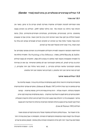 ‫.11 הבדלים קוגניטיביים וטכנולוגיים בין בנים לבנות (מגדר ‪)Gender‬‬

                                                                     ‫11.11 מהו מגדר‬


‫מונח המתייחס לתכונות ותפקידים שהחברה משייכת לנשים וגברים על פי מינם, כאשר אין‬

‫הוכחת קשר ביולוגי בין תכונות אלו ומין ביולוגי (מלאך .991). הבדלים בין המינים נמצאו‬

‫בתחומים: פיזיים, קוגניטיביים, פסיכולוגיים, טכנולוגיים וחברתיים-תרבותיים. ככלל, ברמת‬

‫המשכל הכללית אין לאף אחד משני המינים יתרון גורף על המין האחר. מכיוון שעל פי ממצאים‬

‫רבים מאוד מתברר שלכל אחד מן המינים יש תחומים וכשרים ספציפיים שבהם הוא עולה על‬

                                ‫המין האחר, ברור שאין יתרון טוטאלי לאף אחד מן המינים.‬


‫ההתייחסות המקיפה הראשונה לסוגיית ההבדלים הספציפיים בין המינים מופיעה בסקירתן של‬

‫‪ ,)19..( Maccoby & Jacklin‬בספרן: ‪ .The Psychology of Sex Differences‬הסקירה כוללת את‬

‫כל הספרות המקצועית שיצאה לאור בתחום זה בשנים ..91-..91. החוקרות לא מצאו הבדלים‬

‫רבים בין גברים לנשים, לא בתחום הקוגניטיבי ואף לא בתחום האישיותי. עם זאת הן מציינות‬

‫בתחום הקוגניטיבי שלושה הבדלים עיקריים: 1. לנשים כושר מילולי טוב יותר מלגברים; ..‬

            ‫לגברים כושר מרחבי טוב יותר מלנשים; ..לגברים כושר מתמטי טוב יותר מלנשים.‬


                                                         ‫11.11 הבדלים בכושר מרחבי‬


    ‫מיומנויות מרחביות דורשות יכולת לבצע מניפולציות שכליות בידע צורני. נמצאה עליונות של‬

‫גברים בתחום זה כבר מגיל הילדות )7891 ‪ .(Johnson & Meade‬מחקרים שבדקו יכולת מרחבית‬

     ‫התמקדו ביכולות: רוטציה שכלית – הזזת צורות במהירות ודיוק, תפיסה מרחבית – קביעת‬

    ‫יחסים מרחביים ביחס לעצם וויזואליזציה מרחבית – ביצוע מניפולציות מורכבות לגבי מידע‬

 ‫מרחבי. הממצאים גילו כי היכולת שבה נמצא יתרון גדול לגברים הוא יכולת הרוטציה המנטלית.‬

     ‫הבדל קטן לטובת גברים נמצא ביכולת התפיסה המרחבית וביכולת הויזואליזציה לא נמצאו‬

                                                     ‫הבדלים )5891 ‪.(Linn & Petersen‬‬


     ‫על פי השערה של ‪ )19..( Waber‬ההבדלים בתפקוד מנטלי בים נשים לגברים נובעים משוני‬

‫הבשילה של רקמות המוח ובהתמחות ההמיספרית המוחית. התפתחות זו אצל נשים מהירה יותר‬
 ‫ומסתיימת בגיל צעיר יותר ולכן מידת ההתמחות המוחית שלהן פחותה. לעומתן מוחם של גברים‬


‫פרק 1 – המסגרת התיאורטית‬                 ‫1.‬
 