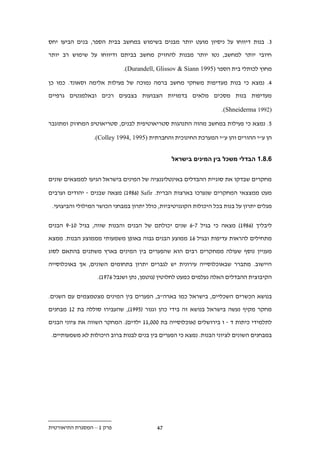 ‫. . בנות דיווחו על ניסיון מועט יותר מבנים בשימוש במחשב בבית הספר, בנים הביעו יחס‬

‫חיובי יותר למחשב, נטו יותר מבנות להחזיק מחשב בביתם ודיווחו על שימוש רב יותר‬

                             ‫מחוץ לכותלי בית הספר )5991 ‪.(Durandell, Glissov & Siann‬‬

‫.. נמצא כי בנות מעדיפות משחקי מחשב ברמה נמוכה של פעילות אלימה וסאונד. כמו כן‬

‫מעדיפות בנות מסכים מלאים בדמויות הצבועות בצבעים רכים ובאלמנטים גרפיים‬

                                                                    ‫)2991 ‪.(Shneiderma‬‬

‫1 . נמצא כי פעילות במחשב מהוה התנהגות סטריאוטיפית לבנים, סטריאוטיפ המחוזק ומתוגבר‬

                 ‫הן ע"י ההורים והן ע"י המערכת החינוכית והחברתית )5991 ,4991 ‪.(Colley‬‬


                                                ‫.1.11 הבדלי משכל בין המינים בישראל‬


‫מחקרים שבדקו את סוגיית ההבדלים באינטליגנציה של המינים בישראל הגיעו לממצאים שונים‬

‫מעט ממצצאי המחקרים שנערכו בארצות הברית. ‪ )19..( Safir‬מצאה שבנים - יהודים וערבים‬

 ‫מגלים יתרון על בנות בכל היכולות הקוגניטיביות, כולל יתרון במבחני הכושר המילולי והביצועי.‬


‫ליבליך (..91) מצאה כי בגיל .-. שנים יכולתם של הבנים והבנות שווה, בגיל 21-9 הבנים‬

‫מתחילים להראות עדיפות ובגיל .1 ממוצע הבנים גבוה באופן משמעותי מממוצע הבנות. ממצא‬

‫מעניין נוסף שעולה ממחקרים רבים הוא שהפערים בין המינים בארץ משתנים בהתאם לסוג‬

‫היישוב. מתברר שבאוכלוסייה עירונית יש לגברים יתרון בתחומים השונים, אך באוכלוסייה‬
                  ‫הקיבוצית ההבדלים האלה נעלמים כמעט לחלוטין (גוטמן, נתן ושנבל ..91).‬


‫בנושא הכשרים השכליים, בישראל כמו בארה"ב, הפערים בין המינים מצטמצמים עם השנים.‬

‫מחקר מקיף נעשה בישראל בנושא זה בידי כהן וגנור (1991), שהעבירו סוללה בת .1 מבחנים‬

‫לתלמידי כיתות ד - ו בירושלים (אוכלוסייה בת 222,11 ילדים). המחקר השווה את ציוני הבנים‬

 ‫במבחנים השונים לציוני הבנות. נמצא כי הפערים בין בנים לבנות ברוב היכולות לא משמעותיים.‬




‫פרק 1 – המסגרת התיאורטית‬                  ‫..‬
 