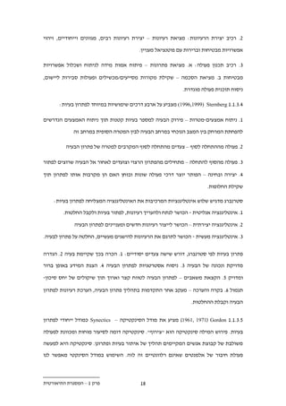 ‫.. רכיב יצירת הרעיונות: מציאת רעיונות – יצירת רעיונות רבים, מגוונים וייחודיים, זיהוי‬

                                         ‫אפשרויות מבטיחות וברירות עם פוטנציאל מעניין.‬

‫.. רכיב תכנון פעולה: א. מציאת פתרונות – פיתוח אמות מידה לניתוח ושכלול אפשרויות‬

‫מבטיחות ב. מציאת הסכמה – שקילת מקורות מסייעים/מכשילים ופעולות סבירות ליישום,‬

                                                            ‫ניסוח תוכנית פעולה מוגדרת.‬

      ‫....1.1 ‪ (1996,1999) Sternberg‬מצביע על ארבע דרכים שימושיות במיוחד לפתרון בעיות:‬

‫1. ניתוח אמצעים-מטרות – פירוק הבעיה למספר בעיות קטנות תוך ניתוח האמצעים הנדרשים‬

            ‫להפחתת המרחק בין המצב הנוכחי במרחב הבעיה לבין המטרה הסופית במרחב זה‬

         ‫.. פעולה מההתחלה לסוף – צעדים מהתחלה לסוף המקרבים למטרה של פתרון הבעיה‬

‫.. פעולה מהסוף להתחלה – מתחילים מהפתרון הרצוי וצועדים לאחור אל הבעיה שרוצים לפתור‬

‫.. יצירה ובחינה – הפותר יוצר דרכי פעולה שונות ובוחן האם הן מקרבות אותו לפתרון תוך‬

                                                                       ‫שקילת החלופות.‬

    ‫סטרנברג מדגיש שלוש אינטליגנציות המרכיבות את האינטליגנציה המצליחה לפתרון בעיות:‬

        ‫1. אינטליגנציה אנליטית - הכושר לנתח ולהעריך רעיונות, לפתור בעיות ולקבל החלטות.‬

             ‫.. אינטליגנציה יצירתית – הכושר לייצור רעיונות חדשים ומעניינים לפתרון הבעיה‬

‫.. אינטליגנציה מעשית - הכושר לתרגם את הרעיונות להישגים מעשיים, החלטה על פתרון לבעיה.‬


‫פתרון בעיות לפי סטרנברג, דורש שישה צעדים יסודיים: 1. הכרה בכך שקיימת בעיה .. הגדרה‬

‫מדויקת ונכונה של הבעיה .. ניסוח אסטרטגיות לפתרון הבעיה .. הצגת המידע באופן ברור‬

‫ומדויק 1. הקצאת משאבים – לפתרון הבעיה לטווח קצר וארוך תוך שיקולים של יחס סיכון-‬

‫תגמול .. בקרה והערכה – מעקב אחר התקדמות בתהליך פתרון הבעיה, הערכת רעיונות לפתרון‬

                                                                ‫הבעיה וקבלת ההחלטות.‬


‫1...1.1 ‪ )1961, 1971( Gordon‬מציע את מודל הסינקטיקה – ‪ Synectics‬כמודל ייחודי לפתרון‬

‫בעיות. פירוש המילה סינקטיקה הוא "צירוף". סינקטיקה דומה לסיעור מוחות ומכוונת לפעולה‬

‫משולבת של קבוצת אנשים המקיימים תהליך של איתור בעיות ופתרונן. סינקטיקה היא למעשה‬

‫פעולת חיבור של אלמנטים שאינם רלוונטיים זה לזה. השימוש במודל הסינקטי מאפשר לנו‬



‫פרק 1 – המסגרת התיאורטית‬                  ‫.1‬
 