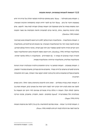 ‫11111 דוגמאות להשבחת קונצפציות, רעיונות ותובנות‬


‫1. השבחת מושג סוציולוגי – ‪ Meme‬מושג מתחום הביולוגיה המתאר תהליך של יצירת דור חדש‬

‫באמצעות חיבור של גנים. ‪ Meme‬יכול גם לתאר יחידת תבונה בהתפתחות התרבות האנושית.‬

‫רעיון מתפתח במוחו של אדם ומשתכפל תוך השבחה במהלך העברתו למוח אחר. לדוגמא: אדם‬

‫קולט רעיונות בהרצאה, שיחה, קריאה וגורם למוטציות חדשות המקדמות את מאגר התבונה‬

                                                                 ‫האנושי )9891 ‪.(Dawkins‬‬


‫.. השבחת אינטליגנציה – אינטליגנציה רגשית (גולמן .991) היא דוגמא להשבחת מושג קוגניטיבי‬

‫שגורם להבנה טובה יותר של האינטליגנציה האנושית. שני מושגים לא קורלטיביים, אינטליגנציה‬

‫ורגש יוצרים הגדרה חדשה למושג שמסביר טוב יותר מצב חברתי, ארגוני וניהולי בעולם המורכב.‬

‫אינטליגנציה מצליחה )8991 ‪ ,(Sternberg‬הוא דוגמא נוספת להשבחת מושג האינטליגנציה מעבר‬

‫להגדרה הצרה שנותנים לה מבחני ה- ‪ IQ‬המסורתיים. אינטליגנציה זו כוללת שלושה יסודות:‬

                           ‫אינטליגנציה אנליטית, אינטליגנציה יצירתית ו אינטליגנציה מעשית.‬


‫.. השבחת ממשקים – השבחת המחשב ע"י צירוף התחומים ביולוגיה וטכנולוגיה יוצרת רעיונות‬

‫פורצים למוצרים שישפיעו על חיינו בעתיד: מחשבים ארוגים בבגדים, מחשבים במכשירי המטבח,‬

‫מחשבים בנעליים ומחשבים שיתנו מידע עדכני לאדם ויעקבו אחר רגשותיו, מצב רוחו ותחושותיו‬

                                                                              ‫ויסייעו לו.‬


‫.. השבחת המדע בעזרת פופוליזם – המדע הגיע להישגים מרשימים בחקר החלל. כיום מנסים‬

‫להפוך את המדע לנגיש יותר וקרוב יותר לשפה היום יומית של אנשים רבים, השבחת המדע כך‬

‫שיהפוך לנחלת הכלל. השבחה זו כוללת בניית מכשירים שמישים לחיי היום יום הנשענות על‬

‫טכנולוגיות חלל באסטרטגיית ‪ Spinoff‬בתחומים: רפואה, תחבורה, מחשבים, סביבה וצריכה‬

                                                                    ‫ביתית )4991 ‪.(Sagan‬‬


‫1. השבחת למידה ע"י שכחה – שכחה מסייעת להתחדשות. על כן צריך ללמד את מיומנות השכחה‬

                              ‫על מנת לשפר את היכולת לבנות ידע חדש ולפתחו )8991 ‪.(Peters‬‬




‫פרק 1 – המסגרת התיאורטית‬                   ‫1.‬
 