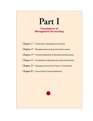 Part I
                   Foundations of
               Management Accounting



Chapter 1	 •   Introduction to Management Accounting


Chapter 2	 •   Management Accounting and Decision-making


Chapter 3	 •   Financial Statements for Manufacturing Businesses


Chapter 4	 •   Classification of Manufacturing Costs and Expenses


Chapter 5	 •   Management Accounting Theory of Cost Behavior


Chapter 6	 •   Direct Costing Financial Statements
 