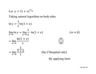 Page 10 of 12
Let 𝑦 = (1 + 𝑥)
1
𝑥
⁄
Taking natural logarithm on both sides
ln 𝑦 =
1
𝑥
ln(1 + 𝑥)
lim
𝑥→0
ln 𝑦 = lim
𝑥→0
1
𝑥
∙ ln(1 + 𝑥) (∞ × 0)
= lim
𝑥→0
ln(1 + 𝑥)
𝑥
(
0
0
)
= lim
𝑥→0
1
1 + 𝑥
1
(by L′
Hospital rule)
By applying limit
 