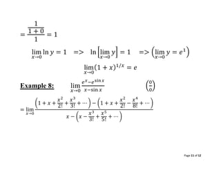 Page 11 of 12
=
1
1 + 0
1
= 1
lim
𝑥→0
ln 𝑦 = 1 => ln [lim
𝑥→0
𝑦] = 1 => (lim
𝑥→0
𝑦 = 𝑒1
)
lim
𝑥→0
(1 + 𝑥)1/𝑥
= 𝑒
Example 8: lim
𝑥→0
𝑒𝑥−𝑒sin𝑥
𝑥−sin 𝑥
(
0
0
)
= lim
𝑥→0
(1 + 𝑥 +
𝑥2
2!
+
𝑥3
3!
+ ⋯ ) − (1 + 𝑥 +
𝑥2
2!
−
𝑥4
8!
+ ⋯ )
𝑥 − (𝑥 −
𝑥3
3! +
𝑥5
5!
+ ⋯ )
 