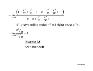 Page 12 of 12
= lim
𝑥→0
(1 +
𝑥2
2!
+
𝑥3
3!
− 1 − 𝑥 −
𝑥2
2!
+
𝑥4
8!
+ ⋯ )
𝑥 − 𝑥 +
𝑥3
3!
−
𝑥5
5!
+ ⋯
‘x’ is very small so neglect 4th
and higher power of ‘x’.
= lim
𝑥→0
𝑥3
3!
⁄
𝑥3
3!
⁄
= 1
Exercise 7.5
Q (7-66) (Odd)
 