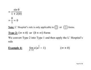 Page 5 of 12
=
sin 0
1 + 2(0)
=
0
1
= 0
Note: L’ Hospital’s rule is only applicable in (
0
0
) or (
∞
∞
) forms.
Type 2: (∞ × 0) or (0 × ∞) Form
We convert Type 2 into Type 1 and then apply the L’ Hospital’s
rule
Example 4: lim
𝑥→∞
𝑥(𝑎
1
𝑥 − 1) (∞ × 0)
 