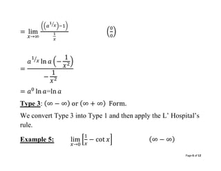 Page 6 of 12
= lim
𝑥→∞
((𝑎
1
𝑥
⁄ )−1)
1
𝑥
(
0
0
)
=
𝑎
1
𝑥
⁄
ln 𝑎 (−
1
𝑥2)
−
1
𝑥2
= 𝑎0
ln 𝑎=ln 𝑎
Type 3: (∞ − ∞) or (∞ + ∞) Form.
We convert Type 3 into Type 1 and then apply the L’ Hospital’s
rule.
Example 5: lim
𝑥→0
[
1
𝑥
− cot 𝑥] (∞ − ∞)
 