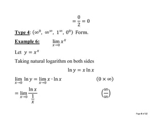 Page 8 of 12
=
0
2
= 0
Type 4: (∞0
, ∞∞
, 1∞
, 00) Form.
Example 6: lim
𝑥→0
𝑥𝑥
Let 𝑦 = 𝑥𝑥
Taking natural logarithm on both sides
ln 𝑦 = 𝑥 ln 𝑥
lim
𝑥→0
ln 𝑦 = lim
𝑥→0
𝑥 ∙ ln 𝑥 (0 × ∞)
= lim
𝑥→0
ln 𝑥
1
𝑥
(
∞
∞
)
 