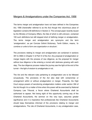Mergers & Amalgamations under the Companies Act, 1956


The terms merger and amalgamation have not been defined in the Companies
Act, 1956 (hereinafter referred to as the Act) though this voluminous piece of
legislation contains 69 definitions in Section 2. The concept paper recently issued
by the Ministry of Company Affairs, the fate of which is still unknown, contained
100 such definitions but still stopped short of defining merger or amalgamation.
The   terms   merger    and   amalgamation     are   synonyms     and   the   term
‘amalgamation’, as per Concise Oxford Dictionary, Tenth Edition, means, ‘to
combine or unite to form one organization or structure’.


The provisions relating to merger and amalgamation are contained in sections
391 to 396A in Chapter V of Part VI of the Act. Any proposal of amalgamation or
merger begins with the process of due diligence, as the proposal for merger
without due diligence is like entering a tunnel with darkness growing with each
step. The due diligence process makes the journey see the light at the end of the
tunnel – the light of wisdom to amalgamate or not.


The Act and the relevant rules pertaining to amalgamation are to be followed
scrupulously. The provisions of the Act also deal with compromise or
arrangement within or without amalgamation or merger. Presently, the High
Court enjoys powers of sanctioning amalgamation matters under section 394 of
the Act though it is a matter of time when this power will be exercised by National
Company Law Tribunal, a forum where Chartered Accountants shall be
authorized to appear. Not losing sight of this opportunity coming way of the
Chartered Accountants, the seminar on this very topic, assumes greater
significance and it is imperative that professionals like Chartered Accountants
should keep themselves informed of the provisions relating to merger and
amalgamations. The role of Chartered Accountants, in any amalgamation case,
 