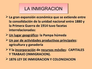La inmigración
 La gran expansión económica que se extiende entre
la consolidación de la unidad nacional entre 1880 y
la Primera Guerra de 1914 tuvo facetas
interrelacionadas:
 Un lugar geográfico: la Pampa húmeda
 Un par de actividades productivas principales:
agricultura y ganadería
 Y la incorporación de recursos móviles: CAPITALES
Y TRABAJO (INMIGRACION).
 1876 LEY DE INMIGRACION Y COLONIZACION
LA INMIGRACIONLA INMIGRACION
 