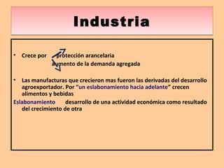 IndustriaIndustria
• Crece por protección arancelaria
aumento de la demanda agregada
• Las manufacturas que crecieron mas fueron las derivadas del desarrollo
agroexportador. Por “un eslabonamiento hacia adelante” crecen
alimentos y bebidas
Eslabonamiento desarrollo de una actividad económica como resultado
del crecimiento de otra
 