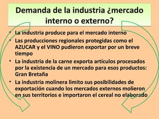 Demanda de la industria ¿mercado
interno o externo?
Demanda de la industria ¿mercado
interno o externo?
• La industria produce para el mercado interno
• Las producciones regionales protegidas como el
AZUCAR y el VINO pudieron exportar por un breve
tiempo
• La industria de la carne exporta artículos procesados
por la existencia de un mercado para esos productos:
Gran Bretaña
• La industria molinera limito sus posibilidades de
exportación cuando los mercados externos molieron
en sus territorios e importaron el cereal no elaborado
 