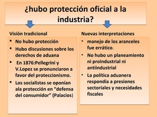 ¿hubo protección oficial a la
industria?
¿hubo protección oficial a la
industria?
Visión tradicional
 No hubo protección
 Hubo discusiones sobre los
derechos de aduana
 En 1876:Pellegrini y
V.Lopez se pronunciaron a
favor del proteccionismo.
 Los socialistas se oponían
ala protección en “defensa
del consumidor” (Palacios)
 No hubo protección
 Hubo discusiones sobre los
derechos de aduana
 En 1876:Pellegrini y
V.Lopez se pronunciaron a
favor del proteccionismo.
 Los socialistas se oponían
ala protección en “defensa
del consumidor” (Palacios)
Nuevas interpretaciones
• manejo de los aranceles
fue errático.
• No hubo un planeamiento
ni proindustrial ni
antiindustrial
• La política aduanera
respondía a presiones
sectoriales y necesidades
fiscales
• manejo de los aranceles
fue errático.
• No hubo un planeamiento
ni proindustrial ni
antiindustrial
• La política aduanera
respondía a presiones
sectoriales y necesidades
fiscales
 