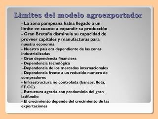 Limites del modelo agroexportadorLimites del modelo agroexportador
- La zona pampeana había llegado a un
limite en cuanto a expandir su producción
- Gran Bretaña disminuía su capacidad de
proveer capitales y manufacturas para
nuestra economía
- Nuestro país era dependiente de las zonas
industrializadas
- Gran dependencia financiera
- Dependencia tecnológica
-Dependencia de los mercados internacionales
- Dependencia frente a un reducido numero de
compradores
- Infraestructura no controlada (bancos, flota,
FF.CC)
- Estructura agraria con predominio del gran
latifundio
- El crecimiento depende del crecimiento de las
exportaciones
 