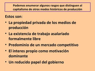 Podemos enumerar algunos rasgos que distinguen al
capitalismo de otros modos históricos de producción
Estos son:
• La propiedad privada de los medios de
producción
• La existencia de trabajo asalariado
formalmente libre
• Predominio de un mercado competitivo
• El interes propio como motivación
dominante
• Un reducido papel del gobierno
 