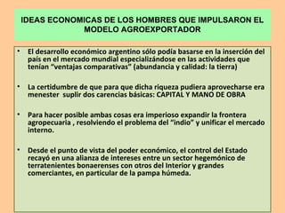 IDEAS ECONOMICAS DE LOS HOMBRES QUE IMPULSARON EL
MODELO AGROEXPORTADOR
• El desarrollo económico argentino sólo podía basarse en la inserción del
país en el mercado mundial especializándose en las actividades que
tenían “ventajas comparativas” (abundancia y calidad: la tierra)
• La certidumbre de que para que dicha riqueza pudiera aprovecharse era
menester suplir dos carencias básicas: CAPITAL Y MANO DE OBRA
• Para hacer posible ambas cosas era imperioso expandir la frontera
agropecuaria , resolviendo el problema del “indio” y unificar el mercado
interno.
• Desde el punto de vista del poder económico, el control del Estado
recayó en una alianza de intereses entre un sector hegemónico de
terratenientes bonaerenses con otros del Interior y grandes
comerciantes, en particular de la pampa húmeda.
 