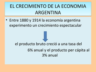 EL CRECIMIENTO DE LA ECONOMIA
ARGENTINA
EL CRECIMIENTO DE LA ECONOMIA
ARGENTINA
• Entre 1880 y 1914 la economía argentina
experimento un crecimiento espectacular
el producto bruto creció a una tasa del
6% anual y el producto per cápita al
3% anual
 