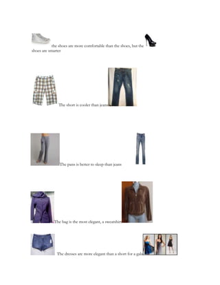the shoes are more comfortable than the shoes, but the
shoes are smarter
The short is cooler than jeans
The pans is better to sleep than jeans
The bag is the most elegant, a sweatshirt
The dresses are more elegant than a short for a gala
 