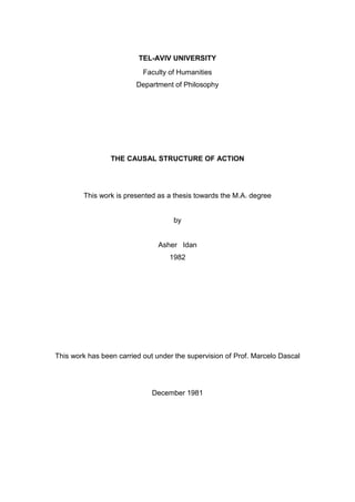 TEL-AVIV UNIVERSITY
Faculty of Humanities
Department of Philosophy
THE CAUSAL STRUCTURE OF ACTION
This work is presented as a thesis towards the M.A. degree
by
Asher Idan
1982
This work has been carried out under the supervision of Prof. Marcelo Dascal
December 1981
 