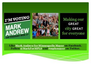 Making our
GREAT
city GREAT

for everyone
Like Mark Andrew for Minneapolis Mayor on Facebook.
Follow @MarkForMPLS and #mplsmayor on Twitter.

 