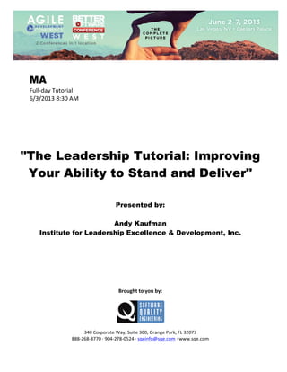  
 

MA
Full‐day Tutorial 
6/3/2013 8:30 AM 
 
 
 
 
 
 
 

"The Leadership Tutorial: Improving
Your Ability to Stand and Deliver"
 
 
 

Presented by:
Andy Kaufman
Institute for Leadership Excellence & Development, Inc.
 
 
 
 
 
 
 
 

Brought to you by: 
 

 
 
340 Corporate Way, Suite 300, Orange Park, FL 32073 
888‐268‐8770 ∙ 904‐278‐0524 ∙ sqeinfo@sqe.com ∙ www.sqe.com

 