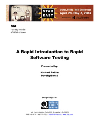 MA
Full-day Tutorial
4/29/13 8:30AM

A Rapid Introduction to Rapid
Software Testing
Presented by:
Michael Bolton
DevelopSense

Brought to you by:

340 Corporate Way, Suite 300, Orange Park, FL 32073
888-268-8770 ∙ 904-278-0524 ∙ sqeinfo@sqe.com ∙ www.sqe.com

 
