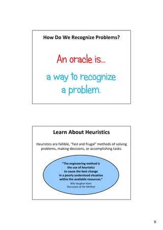 How Do We Recognize Problems?

An oracle is…
a way to recognize
a problem.

Learn About Heuristics
Heuristics are fallible, “fast and frugal” methods of solving
problems, making decisions, or accomplishing tasks.

“The engineering method is
the use of heuristics
to cause the best change
in a poorly understood situation
within the available resources.”
Billy Vaughan Koen
Discussion of the Method

9

 