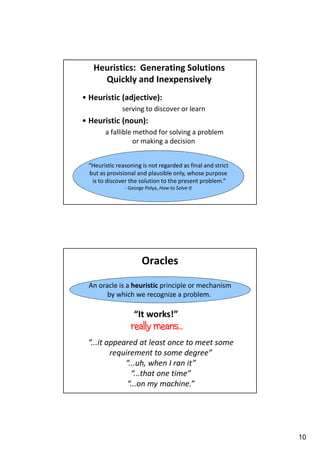 Heuristics: Generating Solutions
Quickly and Inexpensively
• Heuristic (adjective):
serving to discover or learn

• Heuristic (noun):
a fallible method for solving a problem
or making a decision
“Heuristic reasoning is not regarded as final and strict
but as provisional and plausible only, whose purpose
is to discover the solution to the present problem.”
- George Polya, How to Solve It

Oracles
An oracle is a heuristic principle or mechanism
by which we recognize a problem.

“It works!”

really means…
“...it appeared at least once to meet some
requirement to some degree”
“...uh, when I ran it”
“...that one time”
“...on my machine.”

10

 
