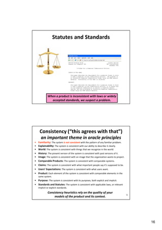 Statutes and Standards

When a product is inconsistent with laws or widely
accepted standards, we suspect a problem.

Consistency (“this agrees with that”)
an important theme in oracle principles
•
•
•
•
•
•

Familiarity: The system is not consistent with the pattern of any familiar problem.
Explainability: The system is consistent with our ability to describe it clearly.
World: The system is consistent with things that we recognize in the world.
History: The present version of the system is consistent with past versions of it.
Image: The system is consistent with an image that the organization wants to project.
Comparable Products: The system is consistent with comparable systems.

• Claims: The system is consistent with what important people say it’s supposed to be.
• Users’ Expectations: The system is consistent with what users want.
• Product: Each element of the system is consistent with comparable elements in the
same system.

• Purpose: The system is consistent with its purposes, both explicit and implicit.
• Standards and Statutes: The system is consistent with applicable laws, or relevant
implicit or explicit standards.

Consistency heuristics rely on the quality of your
models of the product and its context.

32

16

 