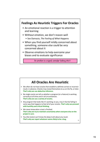 Feelings As Heuristic Triggers For Oracles
• An emotional reaction is a trigger to attention
and learning
• Without emotion, we don’t reason well
• See Damasio, The Feeling of What Happens

• When you find yourself mildly concerned about
something, someone else could be very
concerned about it
• Observe emotions to help overcome your
biases and to evaluate significance
An emotion is a signal; consider looking into it

All Oracles Are Heuristic
• We often do not have oracles that establish a definite correct or incorrect
result, in advance. Oracles may reveal themselves to us on the fly, or later.
That’s why we use abductive inference.
• No single oracle can tell us whether a program (or a feature) is working
correctly at all times and in all circumstances.
That’s why we use a variety of oracles.
• Any program that looks like it’s working, to you, may in fact be failing in
some way that happens to fool all of your oracles. That’s why we proceed
with humility and critical thinking.
• We never know when a test is finished.
That’s why we try to maintain uncertainty when everyone else on the
project is sure.
• You (the tester) can’t know the deep truth about any result.
That’s why we report whatever seems likely to be a bug.

38

19

 
