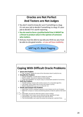 Oracles are Not Perfect
And Testers are Not Judges
• You don’t need to know for sure if something is a bug;
it’s not your job to decide if something is a bug; it’s your
job to decide if it’s worth reporting.
• You do need to form a justified belief that it MIGHT be
a threat to product value in the opinion of someone
who matters.
• And you must be able to say why you think so; you must
be able to cite good oracles… or you will lose credibility.

MIP’ing VS. Black Flagging
39

Coping With Difficult Oracle Problems
• Ignore the Problem
• Ask “so what?” Maybe the value of the information doesn’t justify the cost.

• Simplify the Problem
• Ask for testability. It usually doesn’t happen by accident.
• Built-in oracle. Internal error detection and handling.
• Lower the standards. You may be using an unreasonable standard of correctness.

• Shift the Problem
• Parallel testing. Compare with another instance of a comparable algorithm.
• Live oracle. Find an expert who can tell if the output is correct.
• Reverse the function. (e.g. 2 x 2 = 4, then 4/2 = 2)

• Divide and Conquer the Problem
• Spot check. Perform a detailed inspection on one instance out of a set of outputs.
• Blink test. Compare or review overwhelming batches of data for patterns that stand
out.

•
•
•
•

Easy input. Use input for which the output is easy to analyze.
Easy output. Some output may be obviously wrong, regardless of input.
Unit test first. Learn about the pieces that make the whole.
Test incrementally. Learn about the product by testing over a period of time.
40

20

 
