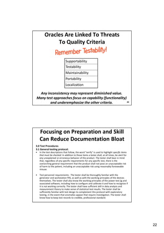 Oracles Are Linked To Threats
To Quality Criteria
Supportability
Testability
Maintainability
Portability
Localization

Any inconsistency may represent diminished value.
Many test approaches focus on capability (functionality)
43
and underemphasize the other criteria.

Focusing on Preparation and Skill
Can Reduce Documentation Bloat
3.0 Test Procedures
3.1 General testing protocol.
•

In the test descriptions that follow, the word “verify" is used to highlight specific items
that must be checked. In addition to those items a tester shall, at all times, be alert for
any unexplained or erroneous behavior of the product. The tester shall bear in mind
that, regardless of any specific requirements for any specific test, there is the
overarching general requirement that the product shall not pose an unacceptable risk
of harm to the patient, including an unacceptable risk using reasonably foreseeable
misuse.

•

Test personnel requirements: The tester shall be thoroughly familiar with the
generator and workstation FRS, as well as with the working principles of the devices
themselves. The tester shall also know the working principles of the power test jig and
associated software, including how to configure and calibrate it and how to recognize if
it is not working correctly. The tester shall have sufficient skill in data analysis and
measurement theory to make sense of statistical test results. The tester shall be
sufficiently familiar with test design to complement this protocol with exploratory
testing, in the event that anomalies appear that require investigation. The tester shall
know how to keep test records to credible, professional standard.

22

 