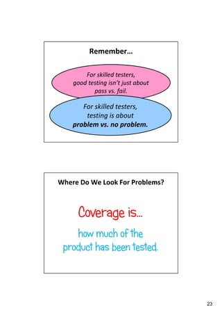 Remember…
For skilled testers,
good testing isn’t just about
pass vs. fail.

For skilled testers,
testing is about
problem vs. no problem.

Where Do We Look For Problems?

Coverage is…
how much of the
product has been tested.

23

 