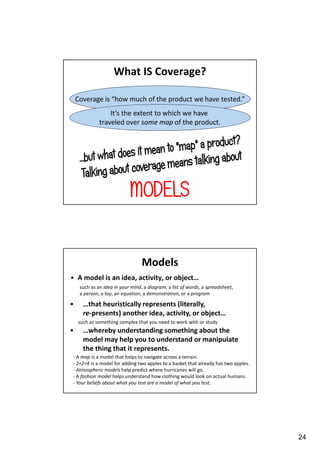What IS Coverage?
Coverage is “how much of the product we have tested.”
It’s the extent to which we have
traveled over some map of the product.

MODELS

Models
• A model is an idea, activity, or object…
such as an idea in your mind, a diagram, a list of words, a spreadsheet,
a person, a toy, an equation, a demonstration, or a program

•

…that heuristically represents (literally,
re-presents) another idea, activity, or object…
such as something complex that you need to work with or study

•

…whereby understanding something about the
model may help you to understand or manipulate
the thing that it represents.

- A map is a model that helps to navigate across a terrain.
- 2+2=4 is a model for adding two apples to a basket that already has two apples.
- Atmospheric models help predict where hurricanes will go.
- A fashion model helps understand how clothing would look on actual humans.
- Your beliefs about what you test are a model of what you test.

24

 