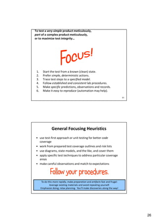 To test a very simple product meticulously,
part of a complex product meticulously,
or to maximize test integrity…

1.
2.
3.
4.
5.
6.

Start the test from a known (clean) state.
Prefer simple, deterministic actions.
Trace test steps to a specified model.
Follow established and consistent lab procedures.
Make specific predictions, observations and records.
Make it easy to reproduce (automation may help).
51

General Focusing Heuristics
• use test-first approach or unit testing for better code
coverage
• work from prepared test coverage outlines and risk lists
• use diagrams, state models, and the like, and cover them
• apply specific test techniques to address particular coverage
areas
• make careful observations and match to expectations

To do this more rapidly, make preparation and artifacts fast and frugal:
leverage existing materials and avoid repeating yourself.
Emphasize doing; relax planning. You’ll make discoveries along the way!

26

 