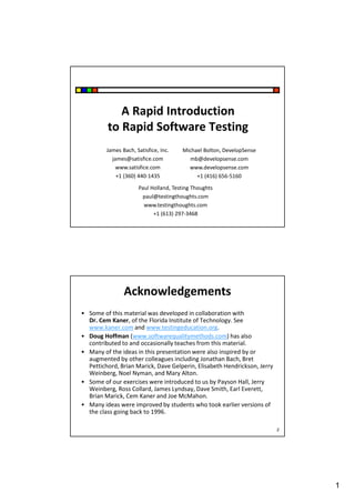 A Rapid Introduction
to Rapid Software Testing
James Bach, Satisfice, Inc.
james@satisfice.com
www.satisfice.com
+1 (360) 440-1435

Michael Bolton, DevelopSense
mb@developsense.com
www.developsense.com
+1 (416) 656-5160

Paul Holland, Testing Thoughts
paul@testingthoughts.com
www.testingthoughts.com
+1 (613) 297-3468

Acknowledgements
• Some of this material was developed in collaboration with
Dr. Cem Kaner, of the Florida Institute of Technology. See
www.kaner.com and www.testingeducation.org.
• Doug Hoffman (www.softwarequalitymethods.com) has also
contributed to and occasionally teaches from this material.
• Many of the ideas in this presentation were also inspired by or
augmented by other colleagues including Jonathan Bach, Bret
Pettichord, Brian Marick, Dave Gelperin, Elisabeth Hendrickson, Jerry
Weinberg, Noel Nyman, and Mary Alton.
• Some of our exercises were introduced to us by Payson Hall, Jerry
Weinberg, Ross Collard, James Lyndsay, Dave Smith, Earl Everett,
Brian Marick, Cem Kaner and Joe McMahon.
• Many ideas were improved by students who took earlier versions of
the class going back to 1996.
2

1

 