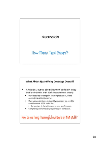 DISCUSSION

How Many Test Cases?

What About Quantifying Coverage Overall?
•

A nice idea, but we don’t know how to do it in a way
that is consistent with basic measurement theory
•
•

If we describe coverage by counting test cases, we’re
committing reification error.
If we use percentages to quantify coverage, we need to
establish what 100% looks like.
•

•

But we might do that with respect to some specific models.

Complex systems may display emergent behaviour.

28

 