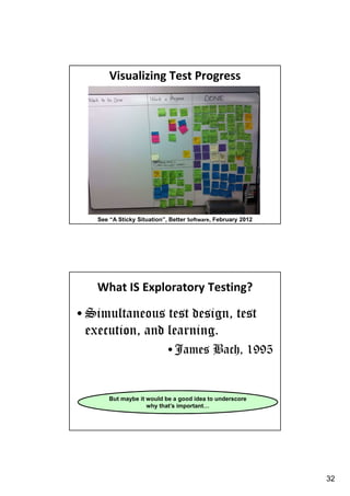 Visualizing Test Progress

See “A Sticky Situation”, Better Software, February 2012

What IS Exploratory Testing?

• Simultaneous test design, test
execution, and learning.
• James Bach, 1995

But maybe it would be a good idea to underscore
why that’s important…

32

 