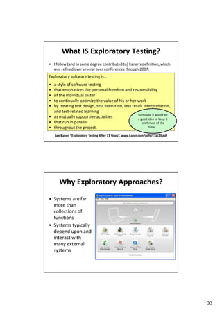 What IS Exploratory Testing?
• I follow (and to some degree contributed to) Kaner’s definition, which
was refined over several peer conferences through 2007:

Exploratory software testing is…
•
•
•
•
•

a style of software testing
that emphasizes the personal freedom and responsibility
of the individual tester
to continually optimize the value of his or her work
by treating test design, test execution, test result interpretation,
and test-related learning
So maybe it would be
• as mutually supportive activities
a good idea to keep it
• that run in parallel
brief most of the
time…
• throughout the project.
See Kaner, “Exploratory Testing After 23 Years”, www.kaner.com/pdfs/ETat23.pdf

Why Exploratory Approaches?
• Systems are far
more than
collections of
functions
• Systems typically
depend upon and
interact with
many external
systems

33

 