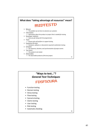 What does “taking advantage of resources” mean?

• Mission
• The problem we are here to solve for our customer.

• Information
• Information about the product or project that is needed for testing.

• Developer relations
• How you get along with the programmers.

• Team
• Anyone who will perform or support testing.

• Equipment & tools
• Hardware, software, or documents required to administer testing.

• Schedule
• The sequence, duration, and synchronization of project events.

• Test Items
• The product to be tested.

• Deliverables
• The observable products of the test project.
81

“Ways to test…”?
General Test Techniques

•
•
•
•
•
•
•
•
•

Function testing
Domain testing
Stress testing
Flow testing
Scenario testing
Claims testing
User testing
Risk testing
Automatic checking
82

41

 