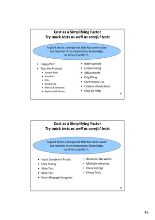 Cost as a Simplifying Factor
Try quick tests as well as careful tests
A quick test is a cheap test that has some value
but requires little preparation, knowledge,
or time to perform.
• Happy Path
• Tour the Product
•
•
•
•
•
•

Sample Data
Variables
Files
Complexity
Menus & Windows
Keyboard & Mouse

•
•
•
•
•
•
•

Interruptions
Undermining
Adjustments
Dog Piling
Continuous Use
Feature Interactions
Click on Help
83

Cost as a Simplifying Factor
Try quick tests as well as careful tests
A quick test is a cheap test that has some value
but requires little preparation, knowledge,
or time to perform.
•
•
•
•
•

Input Constraint Attack
Click Frenzy
Shoe Test
Blink Test
Error Message Hangover

•
•
•
•

Resource Starvation
Multiple Instances
Crazy Configs
Cheap Tools

84

42

 