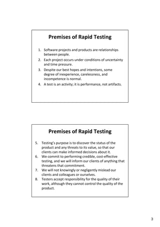 Premises of Rapid Testing
1. Software projects and products are relationships
between people.
2. Each project occurs under conditions of uncertainty
and time pressure.
3. Despite our best hopes and intentions, some
degree of inexperience, carelessness, and
incompetence is normal.
4. A test is an activity; it is performance, not artifacts.

Premises of Rapid Testing
5. Testing’s purpose is to discover the status of the
product and any threats to its value, so that our
clients can make informed decisions about it.
6. We commit to performing credible, cost-effective
testing, and we will inform our clients of anything that
threatens that commitment.
7. We will not knowingly or negligently mislead our
clients and colleagues or ourselves.
8. Testers accept responsibility for the quality of their
work, although they cannot control the quality of the
product.

3

 
