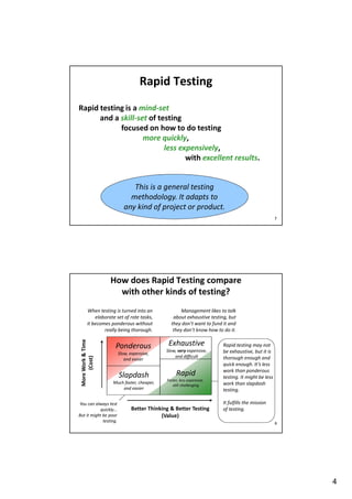 Rapid Testing
Rapid testing is a mind-set
and a skill-set of testing
focused on how to do testing
more quickly,
less expensively,
with excellent results.

This is a general testing
methodology. It adapts to
any kind of project or product.
7

How does Rapid Testing compare
with other kinds of testing?

More Work & Time
(Cost)

When testing is turned into an
elaborate set of rote tasks,
it becomes ponderous without
really being thorough.

Ponderous
Slow, expensive,
and easier

Slapdash
Much faster, cheaper,
and easier

You can always test
quickly...
But it might be poor
testing.

Management likes to talk
about exhaustive testing, but
they don’t want to fund it and
they don’t know how to do it.

Exhaustive
Slow, very expensive,
and difficult

Rapid
Faster, less expensive,
still challenging

Better Thinking & Better Testing
(Value)

Rapid testing may not
be exhaustive, but it is
thorough enough and
quick enough. It’s less
work than ponderous
testing. It might be less
work than slapdash
testing.
It fulfills the mission
of testing.
8

4

 